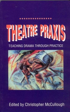THEATRE PRAXIS: TEACHING DRAMA THROUGH PRACTICE By Christopher J. Mccullough